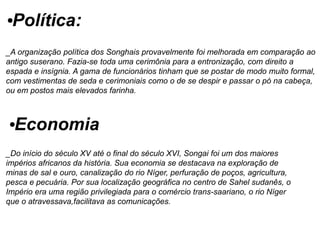 •Política:
_A organização política dos Songhais provavelmente foi melhorada em comparação ao
antigo suserano. Fazia-se toda uma cerimônia para a entronização, com direito a
espada e insígnia. A gama de funcionários tinham que se postar de modo muito formal,
com vestimentas de seda e cerimoniais como o de se despir e passar o pó na cabeça,
ou em postos mais elevados farinha.
•Economia
_Do início do século XV até o final do século XVI, Songai foi um dos maiores
impérios africanos da história. Sua economia se destacava na exploração de
minas de sal e ouro, canalização do rio Níger, perfuração de poços, agricultura,
pesca e pecuária. Por sua localização geográfica no centro de Sahel sudanês, o
Império era uma região privilegiada para o comércio trans-saariano, o rio Níger
que o atravessava,facilitava as comunicações.
 