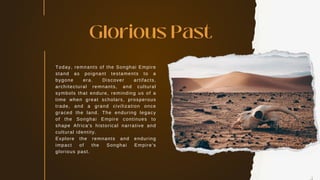 Today, remnants of the Songhai Empire
stand as poignant testaments to a
bygone era. Discover artifacts,
architectural remnants, and cultural
symbols that endure, reminding us of a
time when great scholars, prosperous
trade, and a grand civilization once
graced the land. The enduring legacy
of the Songhai Empire continues to
shape Africa's historical narrative and
cultural identity.
Explore the remnants and enduring
impact of the Songhai Empire's
glorious past.
Glorious Past
 