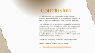 As we conclude our exploration of the Songhai
Empire, we are reminded of its remarkable journey - a
tale of triumphs, challenges, and enduring legacies.
The empire's rise to greatness, marked by intellectual
enlightenment and prosperous trade, and its eventual
decline amid internal strife and external conflicts,
continue to echo through history.
Join us in celebrating the enduring legacy of the
Songhai Empire, an era that shaped Africa's past and
continues to inspire its future.
Thank you for joining us on this historical journey.
Watch Video ny clicking the link below:
👉
Conclusion
https://bit.ly/riseandfallsonghaiempire
 