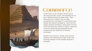 At the heart of the Songhai Empire lay a
thriving economic center: the bustling city of
Gao. Nestled along the Niger River, Gao
flourished as a vibrant hub of trade,
facilitating the exchange of commodities that
fueled the empire's prosperity. Salt from the
Sahara flowed northward, while gold from the
south enriched the empire's coffers, fostering
a diverse and bustling marketplace that
echoed with the melodies of cultural
exchange.
Explore the economic vitality and cultural
diversity that defined the trade routes and
bustling markets of the Songhai Empire's
pinnacle..
Commerce
 