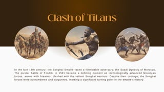 In the late 16th century, the Songhai Empire faced a formidable adversary: the Saadi Dynasty of Morocco.
The pivotal Battle of Tondibi in 1591 became a defining moment as technologically advanced Moroccan
forces, armed with firearms, clashed with the valiant Songhai warriors. Despite their courage, the Songhai
forces were outnumbered and outgunned, marking a significant turning point in the empire's history.
Clash of Titans
 