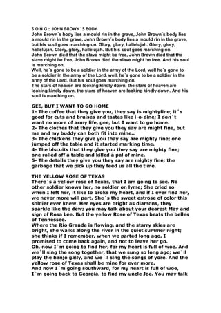 S O N G : JOHN BROWN´S BODY John Brown´s body lies a mould rin in the grave, John Brown´s body lies a mould rin in the grave, John Brown´s body lies a mould rin in the grave, but his soul goes marching on. Glory, glory, hallelujah. Glory, glory, hallelujah. Glory, glory, hallelujah. But his soul goes marching on. John Brown died that the slave might be free, John Brown died that the slave might be free, John Brown died the slave might be free. And his soul is marching on. Well, he´s gone to be a soldier in the army of the Lord, well he´s gone to be a soldier in the army of the Lord, well, he´s gone to be a soldier in the army of the Lord. But his soul goes marching on. The stars of heaven are looking kindly down, the stars of heaven are looking kindly down, the stars of heaven are looking kindly down. And his soul is marching on. GEE, BUT I WANT TO GO HOME 1- The coffee that they give you, they say is mightyfine; it´s good for cuts and bruises and tastes like i-o-dine; I don´t want no more of army life, gee, but I want to go home. 2- The clothes that they give you they say are might fine, but me and my buddy can both fit into mine.. 3- The chickens they give you thay say are mighty fine; one jumped off the table and it started marking time. 4- The biscuits that they give you they say are mighty fine; one rolled off a table and killed a pal of mine. 5- The details they give you they say are mighty fine; the garbage that we pick up they feed us all the time. THE YELLOW ROSE OF TEXAS There´s a yellow rose of Texas, that I am going to see. No other soldier knows her, no soldier on lyme; She cried so when I left her, it like to broke my heart, and if I ever find her, we never more will part. She´s the sweet estrose of color this soldier ever knew. Her eyes are bright as diamons, they sparkle like the dew; you may talk about your dearest May and sign of Rosa Lee. But the yellow Rose of Texas beats the belles of Tennessee. Where the Rio Grande is flowing, and the starry skies are bright, she walks along the river in the quiet summer night; she thinks if I remember, when we parted long ago, I promised to come back again, and not to leave her go. Oh, now I´m going to find her, for my heart is full of woe. And we´ll sing the song together, that we sung so long ago; we´ll play the banjo gaily, and we´ll sing the songs of yore. And the yellow rose of Texas shall be mine for ever more. And now I´m going southward, for my heart is full of woe, I´m going back to Georgia, to find my uncle Joe. You may talk about your dearest May, and sing of rosalie, but the galliant hood of Texas played hell in Tennessee. 