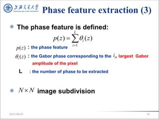 Phase feature extraction (3)
     The phase feature is defined:
                                  L
                        p( z )   i ( z )
                                 i 1
     p(z ) : the phase feature
    i (z ) : the Gabor phase corresponding to the ith largest   Gabor
              amplitude of the pixel
      L      : the number of phase to be extracted



      N  N image subdivision


2012-09-27                                                           10
 