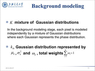 Background modeling

     K mixture of Gaussian distributions
 In the background modeling stage, each pixel is modeled
 independently by a mixture of Gaussian distributions
 where each Gaussian represents the phase distribution.


      kth Gaussian distribution represented by
       k ,  and  k , total weights   i  1
                                        K
             2
             k
                                        i 1




2012-09-27                                                 11
 