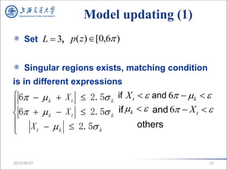 Model updating (1)
     Set L  3, p( z ) [0,6 )


     Singular regions exists, matching condition
is in different expressions
 6  k  X t  2.5 k if X t   and 6  k  

 6  k  X t  2.5 k if  k   and 6  X t  
 X    2.5                  others
    t    k         k




2012-09-27                                         12
 