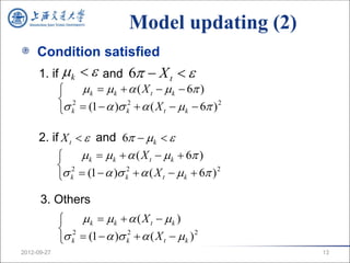 Model updating (2)
     Condition satisfied
     1. if  k   and 6  X t  
               k   k   ( X t   k  6 )
           2
           k  (1   ) k2   ( X t   k  6 ) 2

     2. if X t   and 6  k  
                k   k   ( X t   k  6 )
           2
           k  (1   ) k2   ( X t   k  6 ) 2

      3. Others
                 k  k   ( X t  k )
              2
              k  (1   ) k2   ( X t   k ) 2
2012-09-27                                               13
 