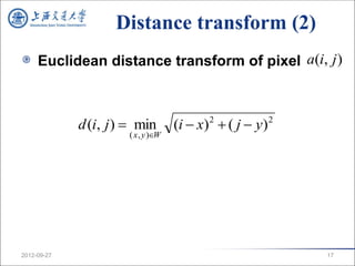 Distance transform (2)
     Euclidean distance transform of pixel a(i, j )



             d (i, j )  min        (i  x) 2  ( j  y) 2
                      ( x , y )W




2012-09-27                                                   17
 