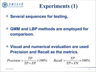 Experiments (1)
     Several sequences for testing.


     GMM and LBP methods are employed for
     comparison.


     Visual and numerical evaluation are used
     Precision and Recall as the metrics.
               TP                        TP
 Precision           100%   Recall           100%
             TP  FP                   TP  FN
2012-09-27                                          19
 