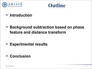 Outline
     Introduction


     Background subtraction based on phase
     feature and distance transform


     Experimental results


     Conclusion

2012-09-27                                   2
 