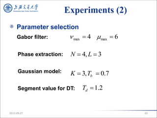 Experiments (2)
     Parameter selection
     Gabor filter:          max  4 max  6

      Phase extraction:    N  4, L  3

      Gaussian model:      K  3, Tb  0.7

      Segment value for DT:    Td  1.2


2012-09-27                                      20
 