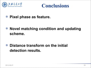 Conclusions

     Pixel phase as feature.


     Novel matching condition and updating
     scheme.


     Distance transform on the initial
     detection results.


2012-09-27                                   25
 