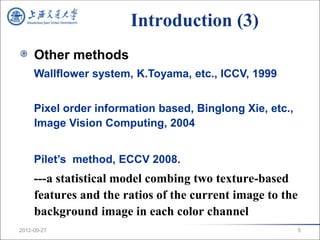Introduction (3)
     Other methods
     Wallflower system, K.Toyama, etc., ICCV, 1999


     Pixel order information based, Binglong Xie, etc.,
     Image Vision Computing, 2004


     Pilet’s method, ECCV 2008.
     ---a statistical model combing two texture-based
     features and the ratios of the current image to the
     background image in each color channel
2012-09-27                                                 5
 