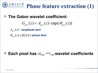 Phase feature extraction (1)
  The Gabor wavelet coefficient:
               G , ( z )  A , z ( z )  exp(i  ,v ( z ))
     A ,v ( z ) :amplitude item
      , ( z ) [0,2 ) :phase item




  Each pixel has max  max wavelet coefficients


2012-09-27                                                       8
 