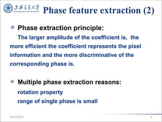 Phase feature extraction (2)
     Phase extraction principle:
     The larger amplitude of the coefficient is, the
more efficient the coefficient represents the pixel
information and the more discriminative of the
corresponding phase is.


     Multiple phase extraction reasons:
     rotation property
     range of single phase is small

2012-09-27                                             9
 