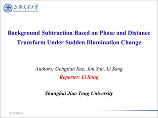 Background Subtraction Based on Phase and Distance
     Transform Under Sudden Illumination Change



             Authors: Gengjian Xue, Jun Sun, Li Song
                       Reporter: Li Song


                 Shanghai Jiao Tong University


2012-09-27                                             1
 