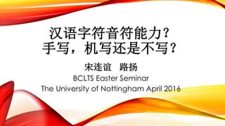 汉语字符音符能力？
手写，机写还是不写？
宋连谊 路扬
BCLTS Easter Seminar
The University of Nottingham April 2016
 