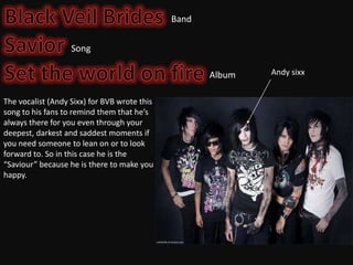 Band
Song

Album
The vocalist (Andy Sixx) for BVB wrote this
song to his fans to remind them that he’s
always there for you even through your
deepest, darkest and saddest moments if
you need someone to lean on or to look
forward to. So in this case he is the
“Saviour” because he is there to make you
happy.

Andy sixx

 