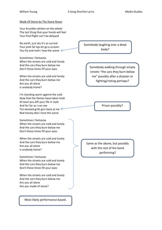 William Young                              5 Song Shortlist Lyrics                       Media Studies


Made Of Stone by The Stone Roses

Your knuckles whiten on the wheel
The last thing that your hands will feel
Your final flight can't be delayed

No earth, just sky it's so surreal
                                                        Somebody laughing over a dead
Your pink fat lips let go a scream
You fry and melt I love the scene                                  body?

Sometimes I fantasise
When the streets are cold and lonely
And the cars they burn below me
                                                              Somebody walking through empty
Don't these times fill your eyes
                                                              streets “the cars they burn below
When the streets are cold and lonely                           me” possibly after a disaster or
And the cars they burn below me                                   fighting/rioting perhaps?
Are you all alone
Is anybody home?

I'm standing warm against the cold
Now that the flames have taken hold
At least you left your life in style
And for far as I can see                                              Prison possibly?
Ten twisted grills grin back at me
Bad money dies I love the scene

Sometimes I fantasise
When the streets are cold and lonely
And the cars they burn below me
Don't these times fill your eyes

When the streets are cold and lonely
And the cars they burn below me                            Same as the above, but possibly
Are you all alone
Is anybody home?                                              with the rest of the band
                                                                    performing?
Sometimes I fantasise
When the streets are cold and lonely
And the cars they burn below me
Don't these times fill your eyes

When the streets are cold and lonely
And the cars they burn below me
Are you all alone
Are you made of stone?



    Most likely performance based.
 