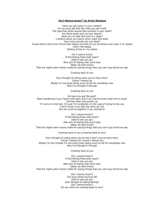 "Do I Wanna Know?" by Arctic Monkeys
Have you got colour in your cheeks?
Do you ever get that fear that you can't shift
The type that sticks around like summat in your teeth?
Are there some aces up your sleeve?
Have you no idea that you're in deep?
I dreamt about you nearly every night this week
How many secrets can you keep?
'Cause there's this tune I found that makes me think of you somehow and I play it on repeat
Until I fall asleep
Spilling drinks on my settee
(Do I wanna know)
If this feeling flows both ways?
(Sad to see you go)
Was sort of hoping that you'd stay
(Baby we both know)
That the nights were mainly made for saying things that you can't say tomorrow day
Crawling back to you
Ever thought of calling when you've had a few?
'Cause I always do
Maybe I'm too busy being yours to fall for somebody new
Now I've thought it through
Crawling back to you
So have you got the guts?
Been wondering if your heart's still open and if so I wanna know what time it shuts
Simmer down and pucker up
I'm sorry to interrupt. It's just I'm constantly on the cusp of trying to kiss you
I don't know if you feel the same as I do
But we could be together if you wanted to
(Do I wanna know?)
If this feeling flows both ways?
(Sad to see you go)
Was sort of hoping that you'd stay
(Baby we both know)
That the nights were mainly made for saying things that you can't say tomorrow day
Crawling back to you (crawling back to you)
Ever thought of calling when you've had a few? (you've had a few)
'Cause I always do ('cause I always do)
Maybe I'm too (maybe I'm too busy) busy being yours to fall for somebody new
Now I've thought it through
Crawling back to you
(Do I wanna know?)
If this feeling flows both ways?
(Sad to see you go)
Was sort of hoping that you'd stay
(Baby we both know)
That the nights were mainly made for saying things that you can't say tomorrow day
(Do I wanna know?)
Too busy being yours to fall
(Sad to see you go)
Ever thought of calling darling?
(Do I wanna know?)
Do you want me crawling back to you?

 