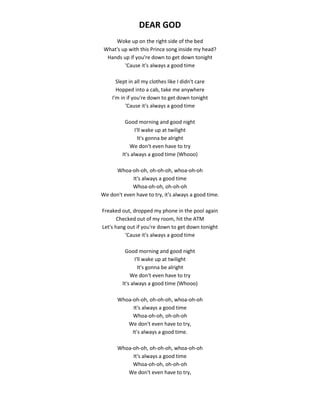 DEAR GOD
Woke up on the right side of the bed
What's up with this Prince song inside my head?
Hands up if you're down to get down tonight
'Cause it's always a good time
Slept in all my clothes like I didn't care
Hopped into a cab, take me anywhere
I'm in if you're down to get down tonight
'Cause it's always a good time
Good morning and good night
I'll wake up at twilight
It's gonna be alright
We don't even have to try
It's always a good time (Whooo)
Whoa-oh-oh, oh-oh-oh, whoa-oh-oh
It's always a good time
Whoa-oh-oh, oh-oh-oh
We don't even have to try, it's always a good time.
Freaked out, dropped my phone in the pool again
Checked out of my room, hit the ATM
Let's hang out if you're down to get down tonight
'Cause it's always a good time
Good morning and good night
I'll wake up at twilight
It's gonna be alright
We don't even have to try
It's always a good time (Whooo)
Whoa-oh-oh, oh-oh-oh, whoa-oh-oh
It's always a good time
Whoa-oh-oh, oh-oh-oh
We don't even have to try,
It's always a good time.
Whoa-oh-oh, oh-oh-oh, whoa-oh-oh
It's always a good time
Whoa-oh-oh, oh-oh-oh
We don't even have to try,
 