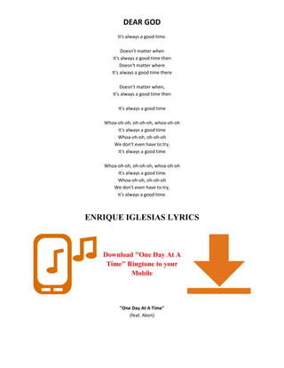 DEAR GOD
It's always a good time.
Doesn't matter when
It's always a good time then
Doesn't matter where
It's always a good time there
Doesn't matter when,
It's always a good time then
It's always a good time
Whoa-oh-oh, oh-oh-oh, whoa-oh-oh
It's always a good time
Whoa-oh-oh, oh-oh-oh
We don't even have to try,
It's always a good time
Whoa-oh-oh, oh-oh-oh, whoa-oh-oh
It's always a good time
Whoa-oh-oh, oh-oh-oh
We don't even have to try,
It's always a good time.
ENRIQUE IGLESIAS LYRICS
Download "One Day At A
Time" Ringtone to your
Mobile
"One Day At A Time"
(feat. Akon)
 