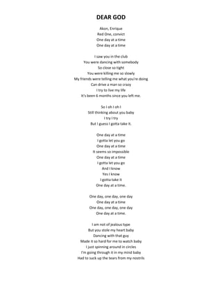 DEAR GOD
Akon, Enrique
Red One, convict
One day at a time
One day at a time
I saw you in the club
You were dancing with somebody
So close so tight
You were killing me so slowly
My friends were telling me what you're doing
Can drive a man so crazy
I try to live my life
It's been 6 months since you left me.
So I oh I oh I
Still thinking about you baby
I try I try
But I guess I gotta take it.
One day at a time
I gotta let you go
One day at a time
It seems so impossible
One day at a time
I gotta let you go
And I know
Yes I know
I gotta take it
One day at a time.
One day, one day, one day
One day at a time
One day, one day, one day
One day at a time.
I am not of jealous type
But you stole my heart baby
Dancing with that guy
Made it so hard for me to watch baby
I just spinning around in circles
I'm going through it in my mind baby
Had to suck up the tears from my nostrils
 
