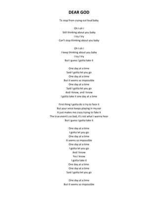 DEAR GOD
To stop from crying out loud baby
Oh I oh I
Still thinking about you baby
I try I try
Can't stop thinking about you baby
Oh I oh I
I keep thinking about you baby
I try I try
But I guess I gotta take it
One day at a time
Said I gotta let you go
One day at a time
But it seems so impossible
One day at a time
Said I gotta let you go
And I know, and I know
I gotta take it one day at a time
First thing I gotta do is try to face it
But your voice keeps playing in my ear
It just makes me crazy trying to fake it
The true event's so bad, it's not what I wanna hear
But I guess I gotta take it
One day at a time
I gotta let you go
One day at a time
It seems so impossible
One day at a time
I gotta let you go
And I know
Yes I know
I gotta take it
One day at a time.
One day at a time
Said I gotta let you go
One day at a time
But it seems so impossible
 