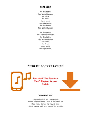 DEAR GOD
One day at a time
Said I gotta let you go
And I know
Yes I know
I gotta take it
One day at a time.
One day at a time
Said I gotta let you go
One day at a time
But it seems so impossible
One day at a time
Said I gotta let you go
And I know
Yes I know
I gotta take it
One day at a time.
MERLE HAGGARD LYRICS
Download "One Day At A
Time" Ringtone to your
Mobile
"One Day At A Time"
I'm only human I'm just a man/woman
Help me to believe in what I could be and all that I am
Show me the stairway that I have to climb
Lord for my sake teach me to take one day at a time.
 