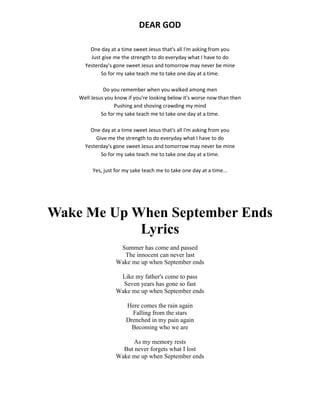 DEAR GOD
One day at a time sweet Jesus that's all I'm asking from you
Just give me the strength to do everyday what I have to do
Yesterday's gone sweet Jesus and tomorrow may never be mine
So for my sake teach me to take one day at a time.
Do you remember when you walked among men
Well Jesus you know if you're looking below it's worse now than then
Pushing and shoving crawding my mind
So for my sake teach me to take one day at a time.
One day at a time sweet Jesus that's all I'm asking from you
Give me the strength to do everyday what I have to do
Yesterday's gone sweet Jesus and tomorrow may never be mine
So for my sake teach me to take one day at a time.
Yes, just for my sake teach me to take one day at a time...
Wake Me Up When September Ends
Lyrics
Summer has come and passed
The innocent can never last
Wake me up when September ends
Like my father's come to pass
Seven years has gone so fast
Wake me up when September ends
Here comes the rain again
Falling from the stars
Drenched in my pain again
Becoming who we are
As my memory rests
But never forgets what I lost
Wake me up when September ends
 