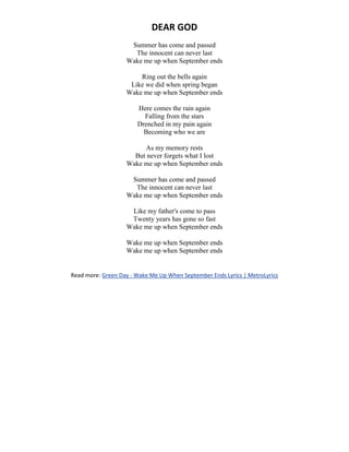 DEAR GOD
Summer has come and passed
The innocent can never last
Wake me up when September ends
Ring out the bells again
Like we did when spring began
Wake me up when September ends
Here comes the rain again
Falling from the stars
Drenched in my pain again
Becoming who we are
As my memory rests
But never forgets what I lost
Wake me up when September ends
Summer has come and passed
The innocent can never last
Wake me up when September ends
Like my father's come to pass
Twenty years has gone so fast
Wake me up when September ends
Wake me up when September ends
Wake me up when September ends
Read more: Green Day - Wake Me Up When September Ends Lyrics | MetroLyrics
 