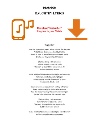 DEAR GOD
DAUGHTRY LYRICS
Download "September"
Ringtone to your Mobile
"September"
How the time passed away? All the trouble that we gave
And all those days we spent out by the lake
Has it all gone to waste? All the promises we made
One by one they vanish just the same
Of all the things I still remember
Summer's never looked the same
The years go by and time just seems to fly
But the memories remain
In the middle of September we'd still play out in the rain
Nothing to lose but everything to gain
Reflecting now on how things could've been
It was worth it in the end
Now it all seems so clear, there's nothing left to fear
So we made our way by finding what was real
Now the days are so long that summer's moving on
We reach for something that's already gone
Of all the things I still remember
Summer's never looked the same
The years go by and time just seems to fly
But the memories remain
In the middle of September we'd still play out in the rain
Nothing to lose but everything to gain
 