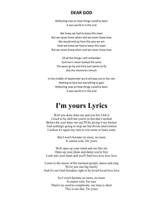 DEAR GOD
Reflecting now on how things could've been
It was worth it in the end
We knew we had to leave this town
But we never knew when and we never knew how
We would end up here the way we are
Yeah we knew we had to leave this town
But we never knew when and we never knew how
Of all the things I still remember
Summer's never looked the same
The years go by and time just seems to fly
But the memories remain
In the middle of September we'd still play out in the rain
Nothing to lose but everything to gain
Reflecting now on how things could've been
It was worth it in the end
I'm yours Lyrics
Well you done done me and you bet I felt it
I tried to be chill but you're so hot that I melted
Before the cool done run out I'll be giving it my bestest
And nothing's going to stop me but divine intervention
I reckon it's again my turn to win some or learn some
But I won't hesitate no more, no more
It cannot wait, I'm yours
Well open up your mind and see like me
Open up your plans and damn you're free
Look into your heart and you'll find love love love love
Listen to the music of the moment people, dance and sing
We're just one big family
And it's our God-forsaken right to be loved loved love love
So I won't hesitate no more, no more
It cannot wait, I'm sure
There's no need to complicate, our time is short
This is our fate, I'm yours
 