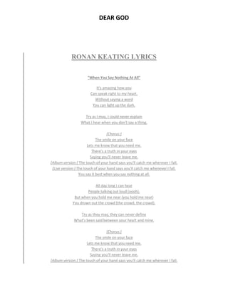 DEAR GOD
RONAN KEATING LYRICS
"When You Say Nothing At All"
It's amazing how you
Can speak right to my heart.
Without saying a word
You can light up the dark.
Try as I may, I could never explain
What I hear when you don't say a thing.
[Chorus:]
The smile on your face
Lets me know that you need me.
There's a truth in your eyes
Saying you'll never leave me.
[Album version:] The touch of your hand says you'll catch me wherever I fall.
[Live version:] The touch of your hand says you'll catch me whenever I fall.
You say it best when you say nothing at all.
All day long I can hear
People talking out loud (oooh).
But when you hold me near (you hold me near)
You drown out the crowd (the crowd, the crowd).
Try as they may, they can never define
What's been said between your heart and mine.
[Chorus:]
The smile on your face
Lets me know that you need me.
There's a truth in your eyes
Saying you'll never leave me.
[Album version:] The touch of your hand says you'll catch me wherever I fall.
 