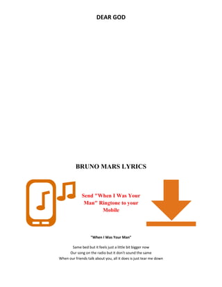 DEAR GOD
BRUNO MARS LYRICS
Send "When I Was Your
Man" Ringtone to your
Mobile
"When I Was Your Man"
Same bed but it feels just a little bit bigger now
Our song on the radio but it don't sound the same
When our friends talk about you, all it does is just tear me down
 