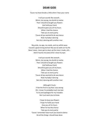 DEAR GOD
'Cause my heart breaks a little when I hear your name
It all just sounds like oooooh…
Mmm, too young, too dumb to realize
That I should've bought you flowers
And held your hand
Should've gave you all my hours
When I had the chance
Take you to every party
'Cause all you wanted to do was dance
Now my baby's dancing
But she's dancing with another man
My pride, my ego, my needs, and my selfish ways
Caused a good strong woman like you to walk out my life
Now I never, never get to clean up the mess I made, ohh…
And it haunts me every time I close my eyes
It all just sounds like oooooh…
Mmm, too young, too dumb to realize
That I should've bought you flowers
And held your hand
Should've gave you all my hours
When I had the chance
Take you to every party
'Cause all you wanted to do was dance
Now my baby's dancing
But she's dancing with another man
Although it hurts
I'll be the first to say that I was wrong
Oh, I know I'm probably much too late
To try and apologize for my mistakes
But I just want you to know
I hope he buys you flowers
I hope he holds your hand
Give you all his hours
When he has the chance
Take you to every party
'Cause I remember how much you loved to dance
Do all the things I should have done
 