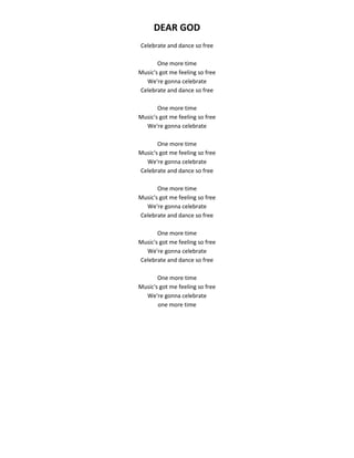 DEAR GOD
Celebrate and dance so free
One more time
Music's got me feeling so free
We're gonna celebrate
Celebrate and dance so free
One more time
Music's got me feeling so free
We're gonna celebrate
One more time
Music's got me feeling so free
We're gonna celebrate
Celebrate and dance so free
One more time
Music's got me feeling so free
We're gonna celebrate
Celebrate and dance so free
One more time
Music's got me feeling so free
We're gonna celebrate
Celebrate and dance so free
One more time
Music's got me feeling so free
We're gonna celebrate
one more time
 