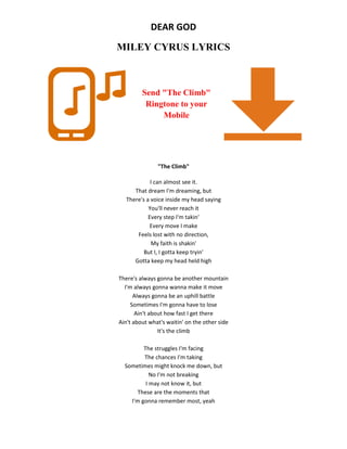 DEAR GOD
MILEY CYRUS LYRICS
Send "The Climb"
Ringtone to your
Mobile
"The Climb"
I can almost see it.
That dream I'm dreaming, but
There's a voice inside my head saying
You'll never reach it
Every step I'm takin'
Every move I make
Feels lost with no direction,
My faith is shakin'
But I, I gotta keep tryin'
Gotta keep my head held high
There's always gonna be another mountain
I'm always gonna wanna make it move
Always gonna be an uphill battle
Sometimes I'm gonna have to lose
Ain't about how fast I get there
Ain't about what's waitin' on the other side
It's the climb
The struggles I'm facing
The chances I'm taking
Sometimes might knock me down, but
No I'm not breaking
I may not know it, but
These are the moments that
I'm gonna remember most, yeah
 