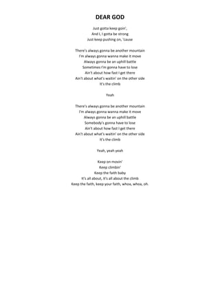 DEAR GOD
Just gotta keep goin',
And I, I gotta be strong
Just keep pushing on, 'cause
There's always gonna be another mountain
I'm always gonna wanna make it move
Always gonna be an uphill battle
Sometimes I'm gonna have to lose
Ain't about how fast I get there
Ain't about what's waitin' on the other side
It's the climb
Yeah
There's always gonna be another mountain
I'm always gonna wanna make it move
Always gonna be an uphill battle
Somebody's gonna have to lose
Ain't about how fast I get there
Ain't about what's waitin' on the other side
It's the climb
Yeah, yeah yeah
Keep on movin'
Keep climbin'
Keep the faith baby
It's all about, it's all about the climb
Keep the faith, keep your faith, whoa, whoa, oh.
 