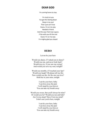 DEAR GOD
I'm coming home to stay
I'm stuck on you
I've got this feeling down
Deep in my soul
That I just can't lose
Guess, I'm on my way
Needed a friend
And the way I feel now I guess
I'll be with you till the end
Guess I'm on my way
I'm mighty glad you stayed
HERO
Let me be your hero
Would you dance, if I asked you to dance?
Would you run, and never look back?
Would you cry, if you saw me crying?
And would you save my soul, tonight?
Would you tremble, if I touched your lips?
Would you laugh? Oh please tell me this
Now would you die, for the one you love?
Hold me in your arms, tonight
I can be your hero, baby
I can kiss away the pain
I will stand by you forever
You can take my breath away
Would you swear, that you'll always be mine?
Or would you lie? Would you run and hide?
Am I in too deep? Have I lost my mind?
I don't care you're here, tonight
I can be your hero, baby
I can kiss away the pain
I will stand by you forever
You can take my breath away
 