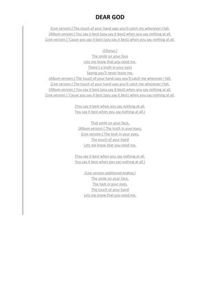 DEAR GOD
[Live version:] The touch of your hand says you'll catch me whenever I fall.
[Album version:] You say it best (you say it best) when you say nothing at all.
[Live version:] 'Cause you say it best (you say it best) when you say nothing at all.
[Chorus:]
The smile on your face
Lets me know that you need me.
There's a truth in your eyes
Saying you'll never leave me.
[Album version:] The touch of your hand says you'll catch me wherever I fall.
[Live version:] The touch of your hand says you'll catch me whenever I fall.
[Album version:] You say it best (you say it best) when you say nothing at all.
[Live version:] 'Cause you say it best (you say it best) when you say nothing at all.
(You say it best when you say nothing at all.
You say it best when you say nothing at all.)
That smile on your face,
[Album version:] The truth in your eyes,
[Live version:] The look in your eyes,
The touch of your hand
Lets me know that you need me.
(You say it best when you say nothing at all.
You say it best when you say nothing at all.)
[Live version additional ending:]
The smile on your face,
The look in your eyes,
The touch of your hand
Lets me know that you need me.
 