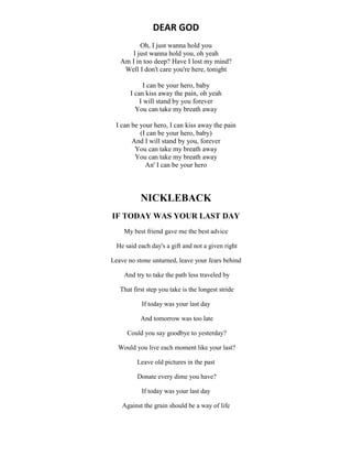 DEAR GOD
Oh, I just wanna hold you
I just wanna hold you, oh yeah
Am I in too deep? Have I lost my mind?
Well I don't care you're here, tonight
I can be your hero, baby
I can kiss away the pain, oh yeah
I will stand by you forever
You can take my breath away
I can be your hero, I can kiss away the pain
(I can be your hero, baby)
And I will stand by you, forever
You can take my breath away
You can take my breath away
An' I can be your hero
NICKLEBACK
IF TODAY WAS YOUR LAST DAY
My best friend gave me the best advice
He said each day's a gift and not a given right
Leave no stone unturned, leave your fears behind
And try to take the path less traveled by
That first step you take is the longest stride
If today was your last day
And tomorrow was too late
Could you say goodbye to yesterday?
Would you live each moment like your last?
Leave old pictures in the past
Donate every dime you have?
If today was your last day
Against the grain should be a way of life
 