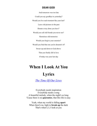 DEAR GOD
And tomorrow was too late
Could you say goodbye to yesterday?
Would you live each moment like your last?
Leave old pictures in the past
Donate every dime you have?
Would you call old friends you never see?
Reminisce old memories
Would you forgive your enemies?
Would you find that one you're dreamin' of?
Swear up and down to God above
That you finally fall in love
If today was your last day
When I Look At You
Lyrics
The Time Of Our Lives
Everybody needs inspiration
Everybody needs a song
A beautiful melody, when the night's so long
'Cause there is no guarantee, that this life is easy
Yeah, when my world is falling apart
When there's no, light to break up the dark
That's when I, I, I look at you
 