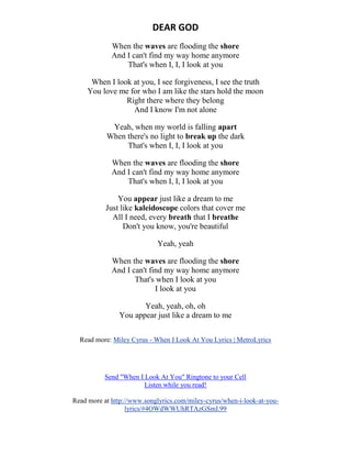 DEAR GOD
When the waves are flooding the shore
And I can't find my way home anymore
That's when I, I, I look at you
When I look at you, I see forgiveness, I see the truth
You love me for who I am like the stars hold the moon
Right there where they belong
And I know I'm not alone
Yeah, when my world is falling apart
When there's no light to break up the dark
That's when I, I, I look at you
When the waves are flooding the shore
And I can't find my way home anymore
That's when I, I, I look at you
You appear just like a dream to me
Just like kaleidoscope colors that cover me
All I need, every breath that I breathe
Don't you know, you're beautiful
Yeah, yeah
When the waves are flooding the shore
And I can't find my way home anymore
That's when I look at you
I look at you
Yeah, yeah, oh, oh
You appear just like a dream to me
Read more: Miley Cyrus - When I Look At You Lyrics | MetroLyrics
Send "When I Look At You" Ringtone to your Cell
Listen while you read!
Read more at http://www.songlyrics.com/miley-cyrus/when-i-look-at-you-
lyrics/#4OWdWWUhRTAzGSmI.99
 