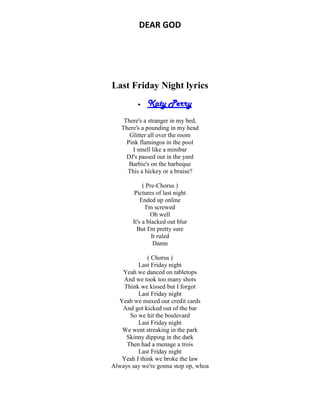 DEAR GOD
Last Friday Night lyrics
 Katy Perry
There's a stranger in my bed,
There's a pounding in my head
Glitter all over the room
Pink flamingos in the pool
I smell like a minibar
DJ's passed out in the yard
Barbie's on the barbeque
This a hickey or a bruise?
( Pre-Chorus )
Pictures of last night
Ended up online
I'm screwed
Oh well
It's a blacked out blur
But I'm pretty sure
It ruled
Damn
( Chorus )
Last Friday night
Yeah we danced on tabletops
And we took too many shots
Think we kissed but I forgot
Last Friday night
Yeah we maxed our credit cards
And got kicked out of the bar
So we hit the boulevard
Last Friday night
We went streaking in the park
Skinny dipping in the dark
Then had a menage a trois
Last Friday night
Yeah I think we broke the law
Always say we're gonna stop op, whoa
 