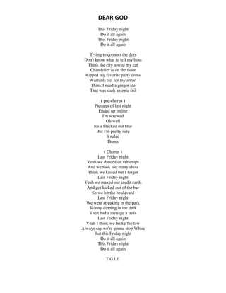 DEAR GOD
This Friday night
Do it all again
This Friday night
Do it all again
Trying to connect the dots
Don't know what to tell my boss
Think the city towed my car
Chandelier is on the floor
Ripped my favorite party dress
Warrants out for my arrest
Think I need a ginger ale
That was such an epic fail
( pre-chorus )
Pictures of last night
Ended up online
I'm screwed
Oh well
It's a blacked out blur
But I'm pretty sure
It ruled
Damn
( Chorus )
Last Friday night
Yeah we danced on tabletops
And we took too many shots
Think we kissed but I forgot
Last Friday night
Yeah we maxed our credit cards
And got kicked out of the bar
So we hit the boulevard
Last Friday night
We went streaking in the park
Skinny dipping in the dark
Then had a menage a trois
Last Friday night
Yeah I think we broke the law
Always say we're gonna stop Whoa
But this Friday night
Do it all again
This Friday night
Do it all again
T.G.I.F.
 