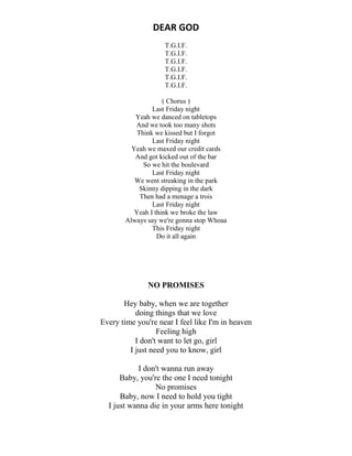 DEAR GOD
T.G.I.F.
T.G.I.F.
T.G.I.F.
T.G.I.F.
T.G.I.F.
T.G.I.F.
( Chorus )
Last Friday night
Yeah we danced on tabletops
And we took too many shots
Think we kissed but I forgot
Last Friday night
Yeah we maxed our credit cards
And got kicked out of the bar
So we hit the boulevard
Last Friday night
We went streaking in the park
Skinny dipping in the dark
Then had a menage a trois
Last Friday night
Yeah I think we broke the law
Always say we're gonna stop Whoaa
This Friday night
Do it all again
NO PROMISES
Hey baby, when we are together
doing things that we love
Every time you're near I feel like I'm in heaven
Feeling high
I don't want to let go, girl
I just need you to know, girl
I don't wanna run away
Baby, you're the one I need tonight
No promises
Baby, now I need to hold you tight
I just wanna die in your arms here tonight
 