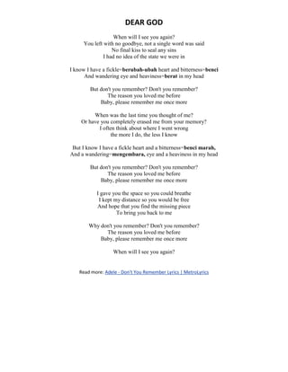 DEAR GOD
When will I see you again?
You left with no goodbye, not a single word was said
No final kiss to seal any sins
I had no idea of the state we were in
I know I have a fickle=berubah-ubah heart and bitterness=benci
And wandering eye and heaviness=berat in my head
But don't you remember? Don't you remember?
The reason you loved me before
Baby, please remember me once more
When was the last time you thought of me?
Or have you completely erased me from your memory?
I often think about where I went wrong
the more I do, the less I know
But I know I have a fickle heart and a bitterness=benci marah,
And a wandering=mengembara, eye and a heaviness in my head
But don't you remember? Don't you remember?
The reason you loved me before
Baby, please remember me once more
I gave you the space so you could breathe
I kept my distance so you would be free
And hope that you find the missing piece
To bring you back to me
Why don't you remember? Don't you remember?
The reason you loved me before
Baby, please remember me once more
When will I see you again?
Read more: Adele - Don't You Remember Lyrics | MetroLyrics
 