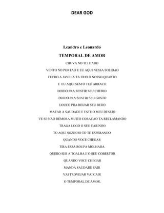 DEAR GOD
Leandro e Leonardo
TEMPORAL DE AMOR
CHUVA NO TELHADO
VENTO NO PORTAO E EU AQUI NESSA SOLIDAO
FECHO A JANELA TA FRIO O NOSSO QUARTO
E EU AQUI SEM O TEU ABRACO
DOIDO PRA SENTIR SEU CHEIRO
DOIDO PRA SENTIR SEU GOSTO
LOUCO PRA BEIJAR SEU BEIJO
MATAR A SAUDADE E ESTE O MEU DESEJO
VE SE NAO DEMORA MUITO CORACAO TA RECLAMANDO
TRAGA LOGO O SEU CARINHO
TO AQUI SOZINHO TO TE ESPERANDO
QUANDO VOCE CHEGAR
TIRA ESSA ROUPA MOLHADA
QUERO SER A TOALHA E O SEU COBERTOR
QUANDO VOCE CHEGAR
MANDA SAUDADE SAIR
VAI TROVEJAR VAI CAIR
O TEMPORAL DE AMOR.
 