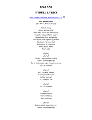 DEAR GOD
PITBULL LYRICS
Send "Give Me Everything" Ringtone to your Cell
"Give Me Everything"
(feat. Ne-Yo, Afrojack, Nayer)
[Pitbull - Intro]
Me not working hard?
Yeah, right! Picture that with a Kodak
Or, better yet, go to Times Square
Take a picture of me with a Kodak
Took my life from negative to positive
I just want y'all know that
And tonight, let's enjoy life
Pitbull, Nayer, Ne-Yo
That's right
[Chorus:]
[Ne-Yo]
Tonight I want all of you tonight
Give me everything tonight
For all we know we might not get tomorrow
Let's do it tonight
[Nayer]
Don't care what they say
Or what games they play
Nothing is enough
'Til I have your love
[Ne-Yo]
Let's do it tonight
[Nayer]
I want you tonight,
I want you to stay
I want you tonight
[Ne-Yo]
Grab somebody sexy, tell 'em hey
Give me everything tonight
 
