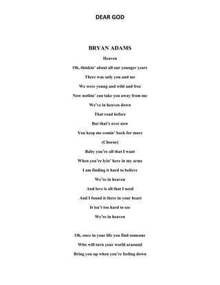DEAR GOD
BRYAN ADAMS
Heaven
Oh, thinkin’ about all our younger years
There was only you and me
We were young and wild and free
Now nothin’ can take you away from me
We’ve in heaven down
That road before
But that’s over now
You keep me comin’ back for more
(Chorus)
Baby you’re all that I want
When you’re lyin’ here in my arms
I am finding it hard to believe
We’re in heaven
And love is all that I need
And I found it there in your heart
It isn’t too hard to see
We’re in heaven
Oh, once in your life you find someone
Who will turn your world araound
Bring you up when you’re feeling down
 